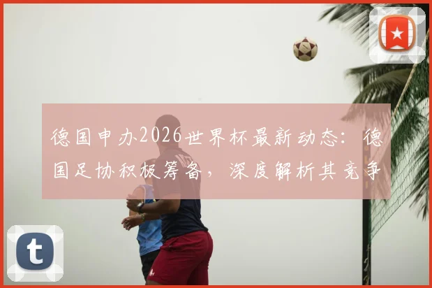 德国申办2026世界杯最新动态:德国足协积极筹备,深度解析其竞争优势与申办前景