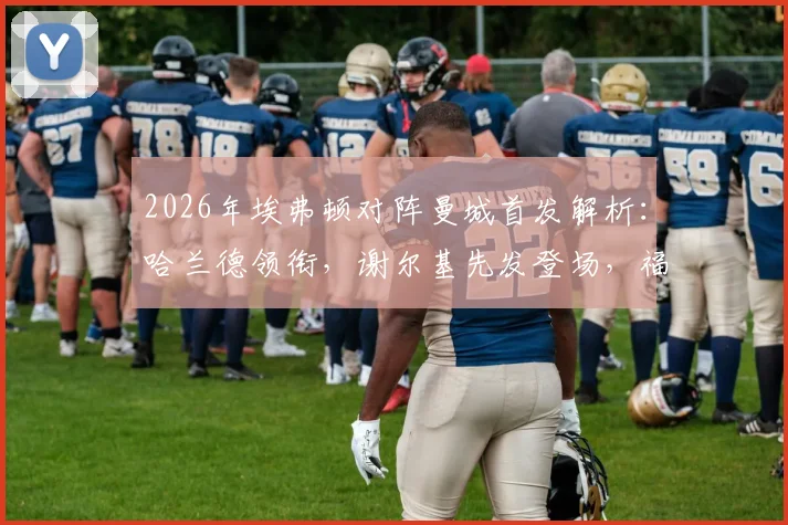 2026年埃弗顿对阵曼城首发解析:哈兰德领衔,谢尔基先发登场,福登替补席待命引发热议