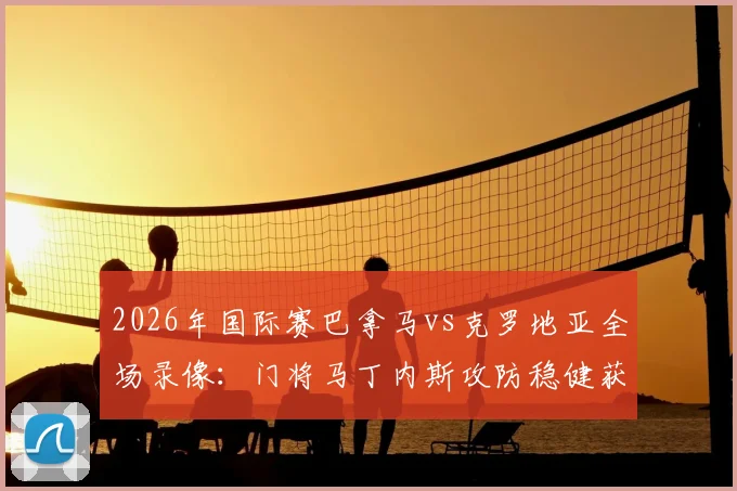 2026年国际赛巴拿马vs克罗地亚全场录像:门将马丁内斯攻防稳健获评最佳球员,赛后采访内容一览