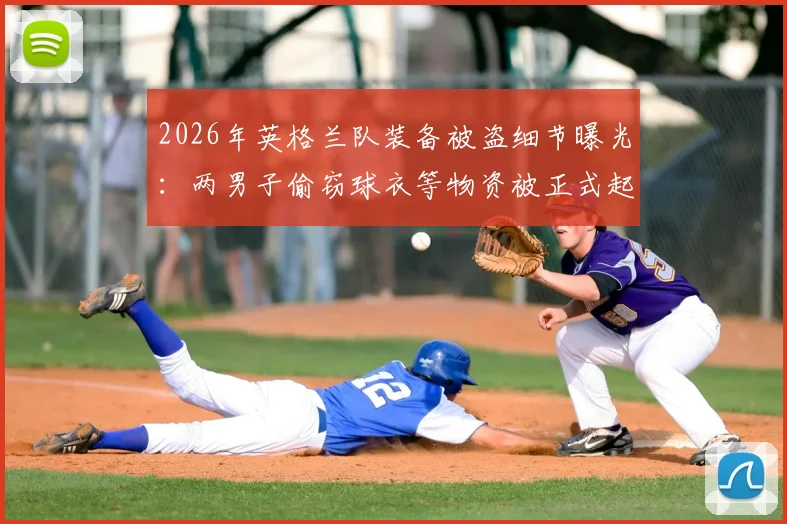 2026年英格兰队装备被盗细节曝光:两男子偷窃球衣等物资被正式起诉,最高或面临7年监禁刑期