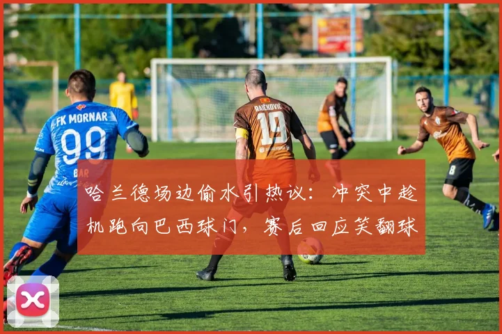 哈兰德场边偷水引热议:冲突中趁机跑向巴西球门,赛后回应笑翻球迷
