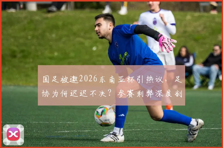 国足被邀2026东南亚杯引热议,足协为何迟迟不决?参赛利弊深度剖析