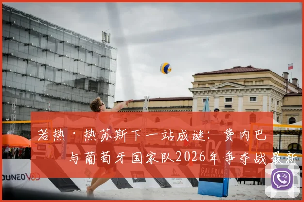 若热·热苏斯下一站成谜：费内巴切与葡萄牙国家队2026年争夺战最新动态分析