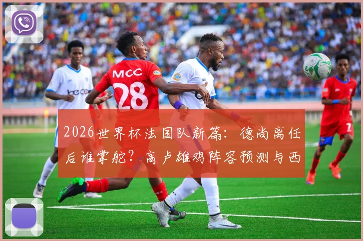 2026世界杯法国队新篇：德尚离任后谁掌舵？高卢雄鸡阵容预测与西班牙一役深度复盘