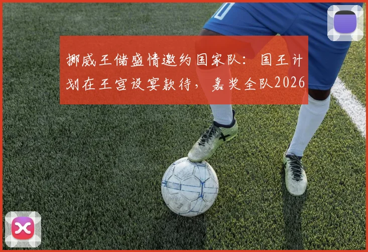 挪威王储盛情邀约国家队：国王计划在王宫设宴款待，嘉奖全队2026年卓越贡献与付出