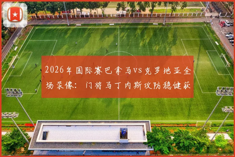 2026年国际赛巴拿马vs克罗地亚全场录像：门将马丁内斯攻防稳健获评最佳球员，赛后采访内容一览