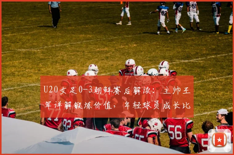 U20女足0-3朝鲜赛后解读:主帅王军详解锻炼价值,年轻球员成长比比分更重要